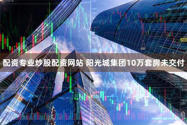 配资专业炒股配资网站 阳光城集团10万套房未交付