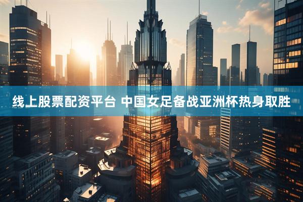 线上股票配资平台 中国女足备战亚洲杯热身取胜