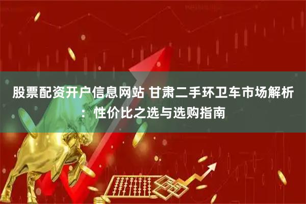 股票配资开户信息网站 甘肃二手环卫车市场解析：性价比之选与选购指南