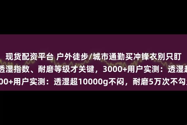 现货配资平台 户外徒步/城市通勤买冲锋衣别只盯防风防水！内行藏的透湿指数、耐磨等级才关键，3000+用户实测：透湿超10000g不闷，耐磨5万次不勾丝