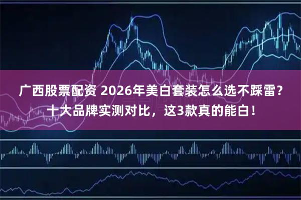 广西股票配资 2026年美白套装怎么选不踩雷？十大品牌实测对比，这3款真的能白！