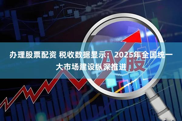 办理股票配资 税收数据显示：2025年全国统一大市场建设纵深推进
