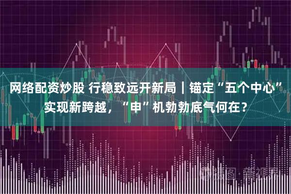 网络配资炒股 行稳致远开新局｜锚定“五个中心”实现新跨越，“申”机勃勃底气何在？