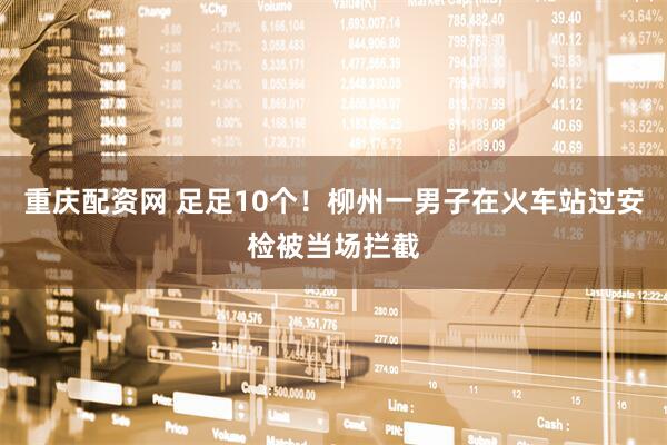 重庆配资网 足足10个！柳州一男子在火车站过安检被当场拦截