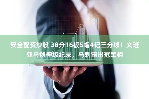 安全配资炒股 38分16板5帽4记三分球！文班亚马创神级纪录，马刺露出冠军相
