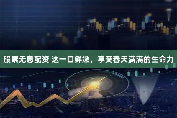 股票无息配资 这一口鲜嫩，享受春天满满的生命力