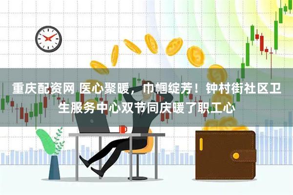 重庆配资网 医心聚暖，巾帼绽芳！钟村街社区卫生服务中心双节同庆暖了职工心
