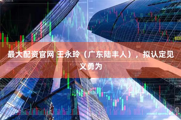 最大配资官网 王永玲（广东陆丰人），拟认定见义勇为