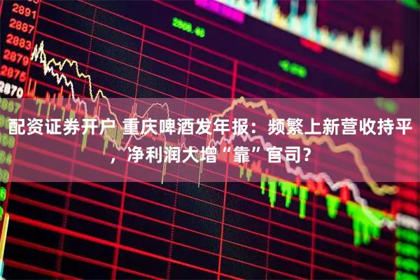 配资证券开户 重庆啤酒发年报：频繁上新营收持平，净利润大增“靠”官司？