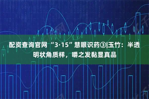 配资查询官网 “3·15”慧眼识药③|玉竹：半透明状角质样，嚼之发黏显真品
