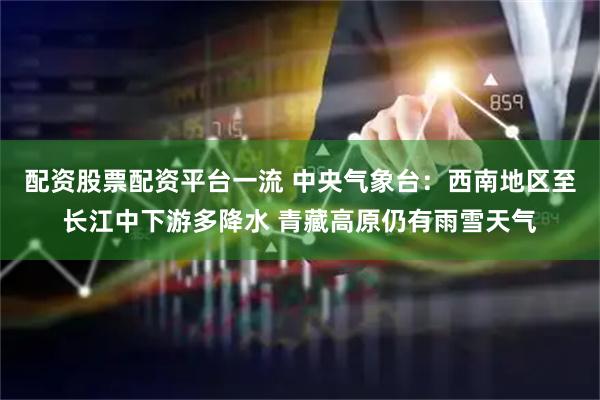配资股票配资平台一流 中央气象台：西南地区至长江中下游多降水 青藏高原仍有雨雪天气