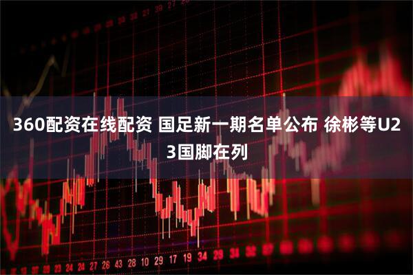 360配资在线配资 国足新一期名单公布 徐彬等U23国脚在列