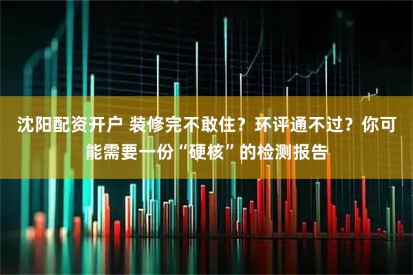 沈阳配资开户 装修完不敢住？环评通不过？你可能需要一份“硬核”的检测报告
