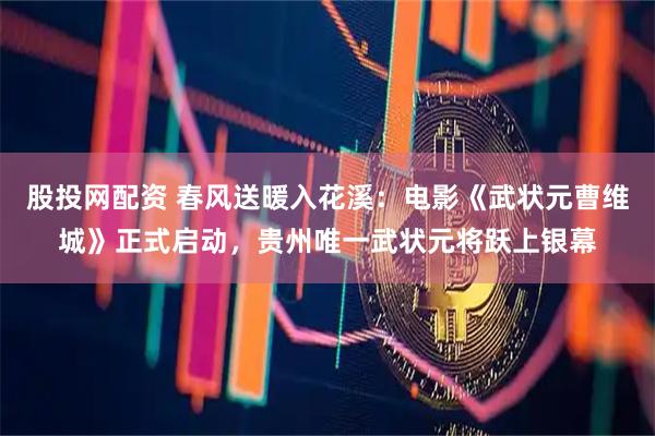 股投网配资 春风送暖入花溪：电影《武状元曹维城》正式启动，贵州唯一武状元将跃上银幕