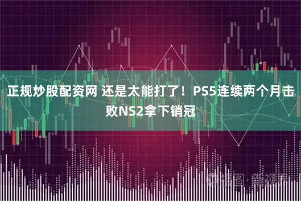 正规炒股配资网 还是太能打了！PS5连续两个月击败NS2拿下销冠