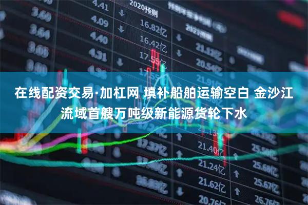 在线配资交易·加杠网 填补船舶运输空白 金沙江流域首艘万吨级新能源货轮下水