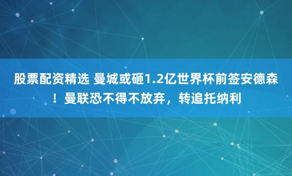 股票配资精选 曼城或砸1.2亿世界杯前签安德森！曼联恐不得不放弃，转追托纳利