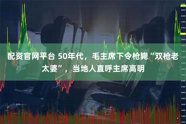 配资官网平台 50年代，毛主席下令枪毙“双枪老太婆”，当地人直呼主席高明