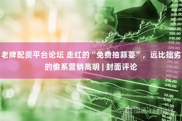 老牌配资平台论坛 走红的“免费抽蒜薹”，远比拙劣的偷系营销高明 | 封面评论