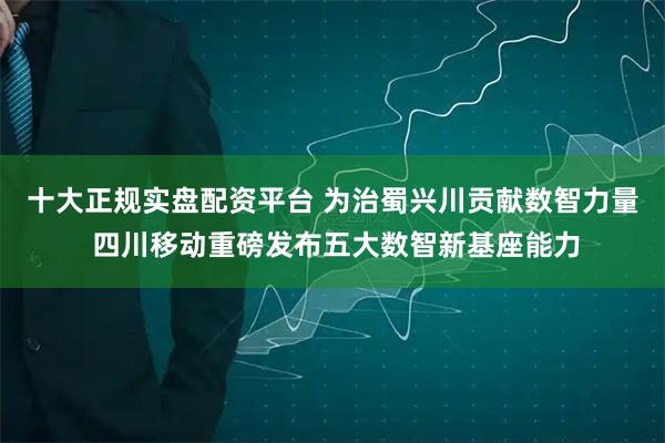 十大正规实盘配资平台 为治蜀兴川贡献数智力量 四川移动重磅发布五大数智新基座能力