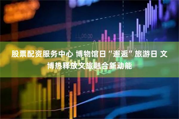 股票配资服务中心 博物馆日“邂逅”旅游日 文博热释放文旅融合新动能