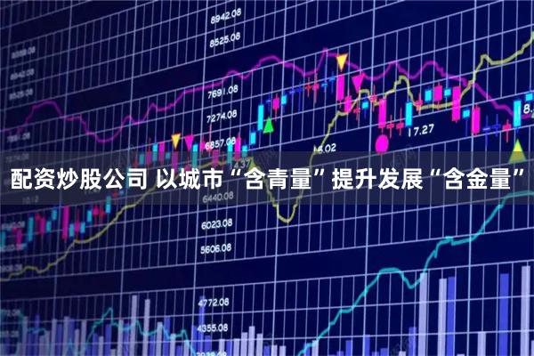 配资炒股公司 以城市“含青量”提升发展“含金量”