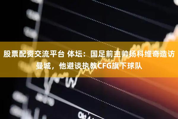 股票配资交流平台 体坛：国足前主帅扬科维奇造访曼城，他避谈执教CFG旗下球队