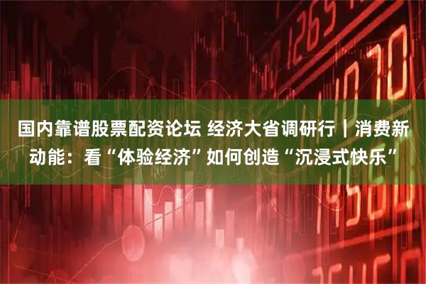 国内靠谱股票配资论坛 经济大省调研行｜消费新动能：看“体验经济”如何创造“沉浸式快乐”