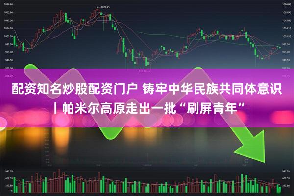 配资知名炒股配资门户 铸牢中华民族共同体意识丨帕米尔高原走出一批“刷屏青年”