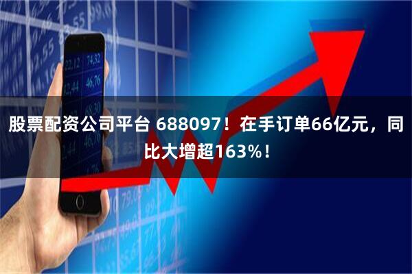 股票配资公司平台 688097！在手订单66亿元，同比大增超163%！