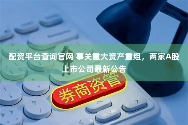 配资平台查询官网 事关重大资产重组，两家A股上市公司最新公告